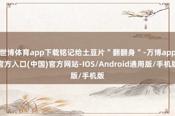 世博体育app下载铭记给土豆片＂翻翻身＂-万博app官方入口(中国)官方网站-IOS/Android通用版/手机版