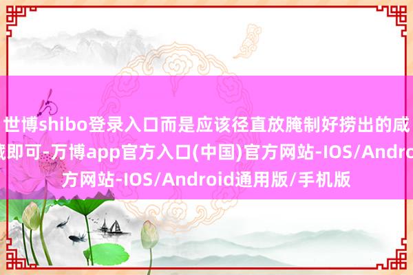世博shibo登录入口而是应该径直放腌制好捞出的咸鸭蛋放入雪柜冷藏即可-万博app官方入口(中国)官方网站-IOS/Android通用版/手机版