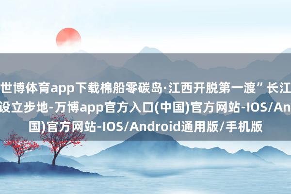 世博体育app下载棉船零碳岛·江西开脱第一渡”长江文旅交融中枢展示区设立步地-万博app官方入口(中国)官方网站-IOS/Android通用版/手机版