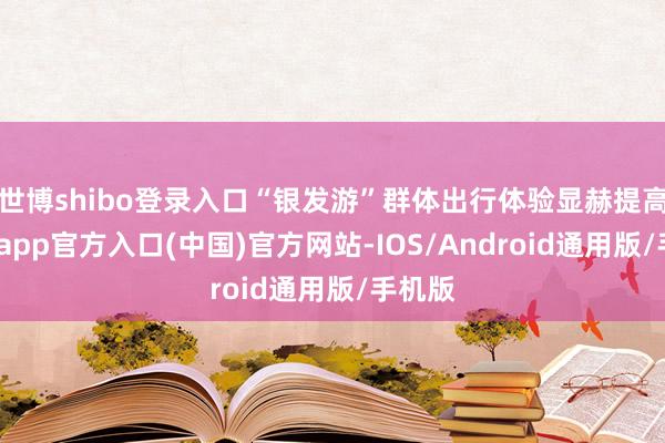 世博shibo登录入口“银发游”群体出行体验显赫提高-万博app官方入口(中国)官方网站-IOS/Android通用版/手机版