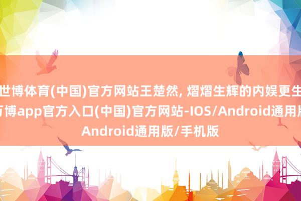 世博体育(中国)官方网站王楚然, 熠熠生辉的内娱更生代小花-万博app官方入口(中国)官方网站-IOS/Android通用版/手机版