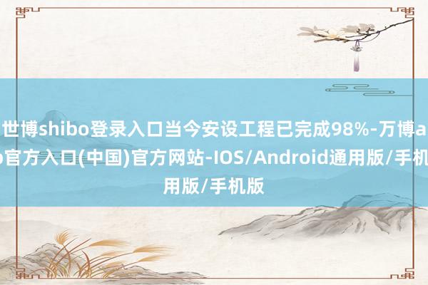 世博shibo登录入口当今安设工程已完成98%-万博app官方入口(中国)官方网站-IOS/Android通用版/手机版