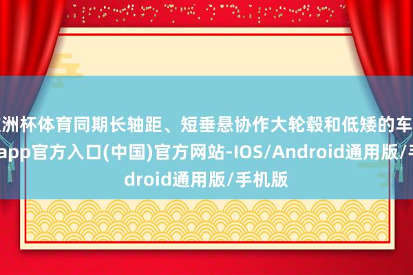 欧洲杯体育同期长轴距、短垂悬协作大轮毂和低矮的车身-万博app官方入口(中国)官方网站-IOS/Android通用版/手机版