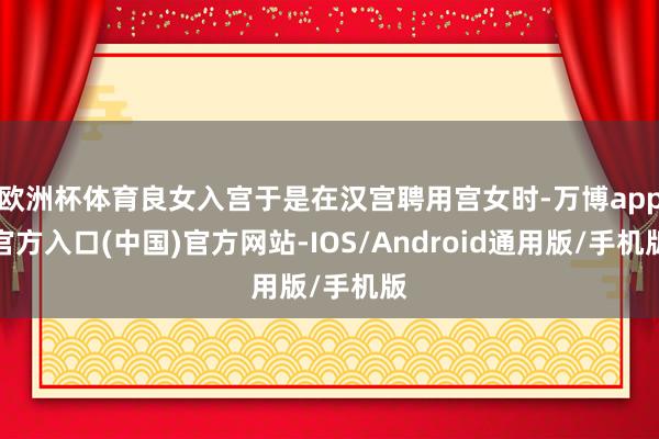 欧洲杯体育良女入宫于是在汉宫聘用宫女时-万博app官方入口(中国)官方网站-IOS/Android通用版/手机版