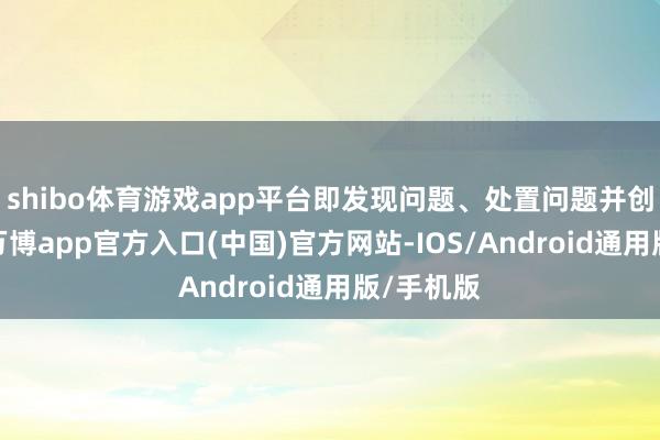 shibo体育游戏app平台即发现问题、处置问题并创造价值-万博app官方入口(中国)官方网站-IOS/Android通用版/手机版