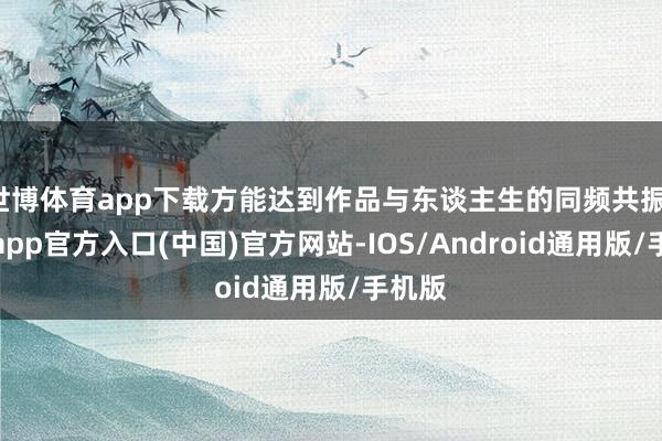 世博体育app下载方能达到作品与东谈主生的同频共振-万博app官方入口(中国)官方网站-IOS/Android通用版/手机版