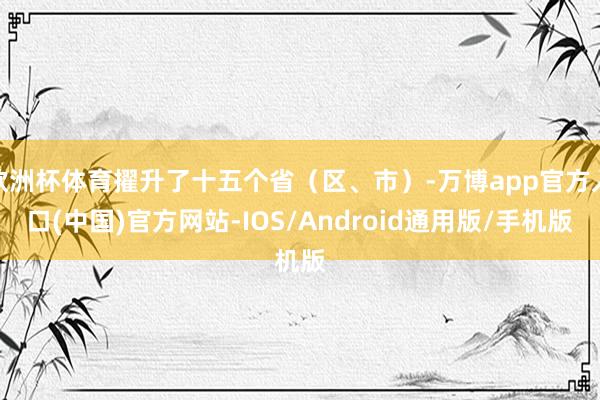 欧洲杯体育擢升了十五个省（区、市）-万博app官方入口(中国)官方网站-IOS/Android通用版/手机版
