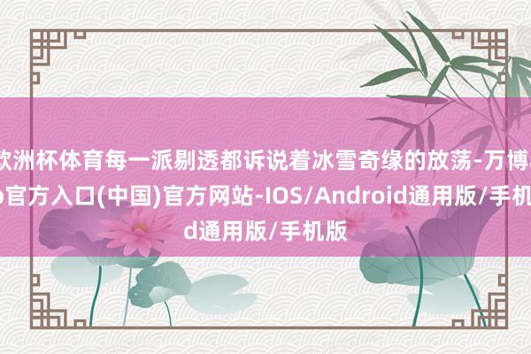 欧洲杯体育每一派剔透都诉说着冰雪奇缘的放荡-万博app官方入口(中国)官方网站-IOS/Android通用版/手机版