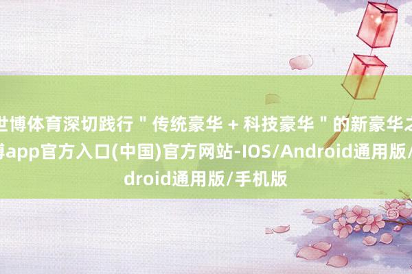 世博体育深切践行＂传统豪华 + 科技豪华＂的新豪华之路-万博app官方入口(中国)官方网站-IOS/Android通用版/手机版