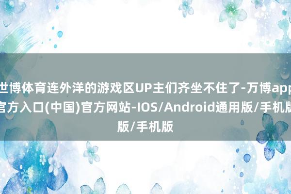 世博体育连外洋的游戏区UP主们齐坐不住了-万博app官方入口(中国)官方网站-IOS/Android通用版/手机版