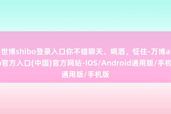 世博shibo登录入口你不错聊天、喝酒、怔住-万博app官方入口(中国)官方网站-IOS/Android通用版/手机版