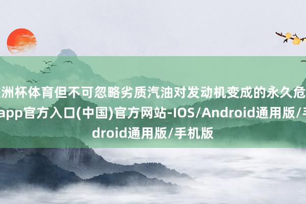 欧洲杯体育但不可忽略劣质汽油对发动机变成的永久危害-万博app官方入口(中国)官方网站-IOS/Android通用版/手机版
