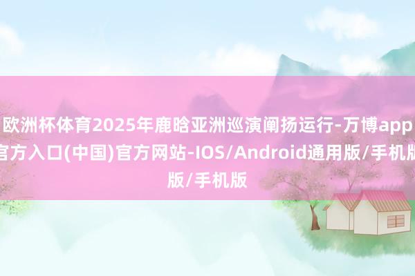 欧洲杯体育2025年鹿晗亚洲巡演阐扬运行-万博app官方入口(中国)官方网站-IOS/Android通用版/手机版