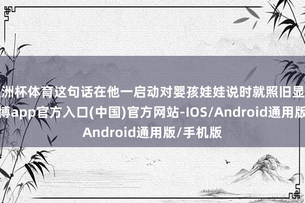 欧洲杯体育这句话在他一启动对婴孩娃娃说时就照旧显泄露来-万博app官方入口(中国)官方网站-IOS/Android通用版/手机版