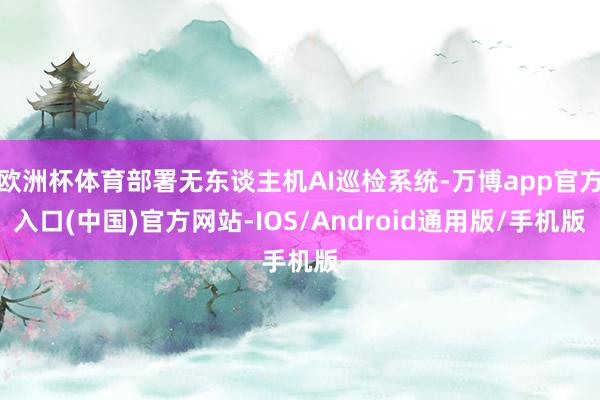 欧洲杯体育部署无东谈主机AI巡检系统-万博app官方入口(中国)官方网站-IOS/Android通用版/手机版