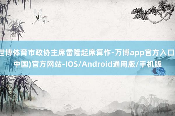 世博体育市政协主席雷隆起席算作-万博app官方入口(中国)官方网站-IOS/Android通用版/手机版