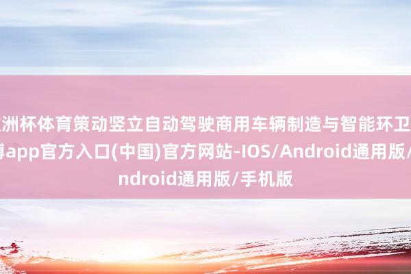 欧洲杯体育策动竖立自动驾驶商用车辆制造与智能环卫名堂-万博app官方入口(中国)官方网站-IOS/Android通用版/手机版