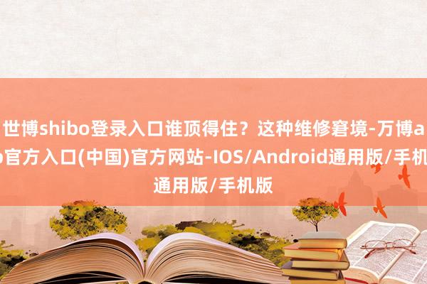 世博shibo登录入口谁顶得住？这种维修窘境-万博app官方入口(中国)官方网站-IOS/Android通用版/手机版