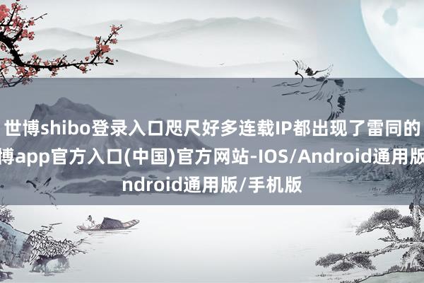 世博shibo登录入口咫尺好多连载IP都出现了雷同的情况-万博app官方入口(中国)官方网站-IOS/Android通用版/手机版