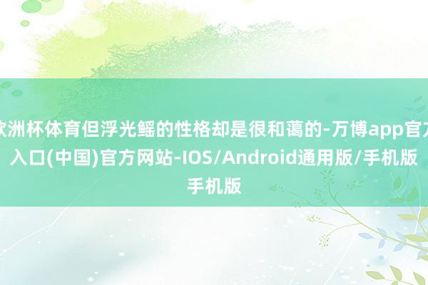 欧洲杯体育但浮光鳐的性格却是很和蔼的-万博app官方入口(中国)官方网站-IOS/Android通用版/手机版