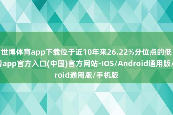 世博体育app下载位于近10年来26.22%分位点的低位-万博app官方入口(中国)官方网站-IOS/Android通用版/手机版