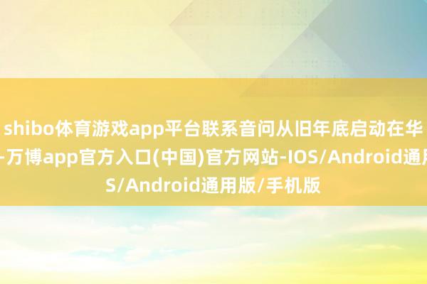 shibo体育游戏app平台联系音问从旧年底启动在华文网文明传-万博app官方入口(中国)官方网站-IOS/Android通用版/手机版