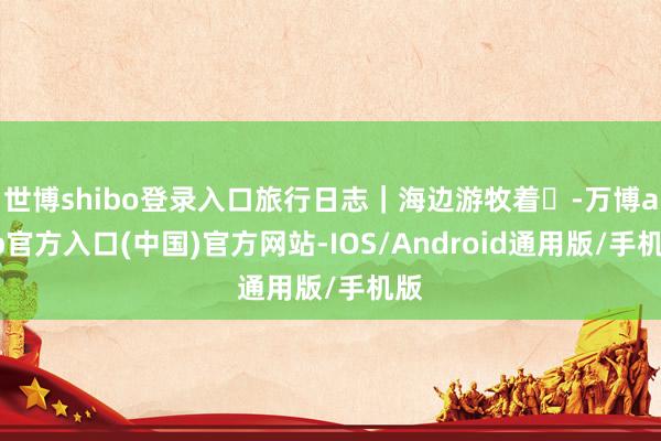 世博shibo登录入口旅行日志｜海边游牧着࿐-万博app官方入口(中国)官方网站-IOS/Android通用版/手机版