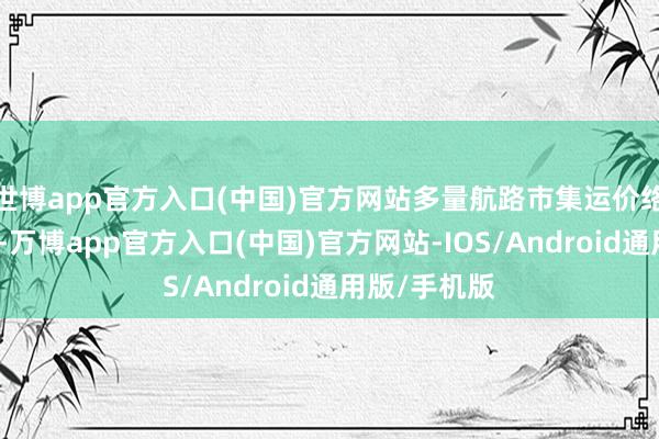 世博app官方入口(中国)官方网站多量航路市集运价络续休养走势-万博app官方入口(中国)官方网站-IOS/Android通用版/手机版