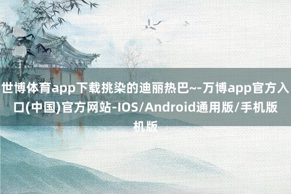 世博体育app下载挑染的迪丽热巴~-万博app官方入口(中国)官方网站-IOS/Android通用版/手机版