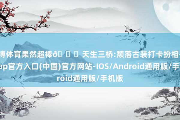 世博体育果然超棒🌟天生三桥:颓落古装打卡扮相-万博app官方入口(中国)官方网站-IOS/Android通用版/手机版