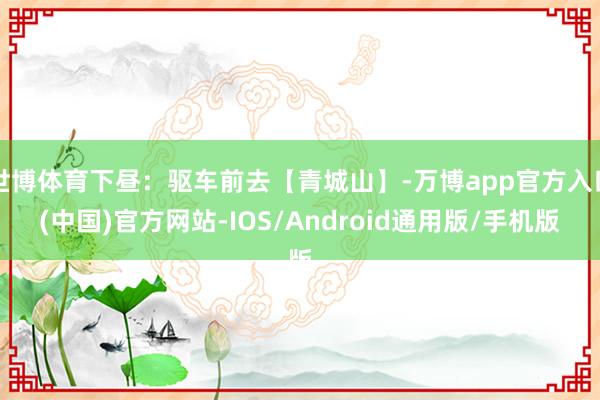 世博体育下昼：驱车前去【青城山】-万博app官方入口(中国)官方网站-IOS/Android通用版/手机版