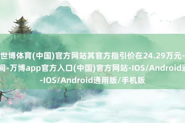 世博体育(中国)官方网站其官方指引价在24.29万元-32.59万元之间-万博app官方入口(中国)官方网站-IOS/Android通用版/手机版
