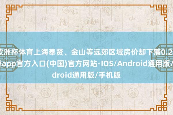 欧洲杯体育上海奉贤、金山等远郊区域房价却下落0.20%-万博app官方入口(中国)官方网站-IOS/Android通用版/手机版
