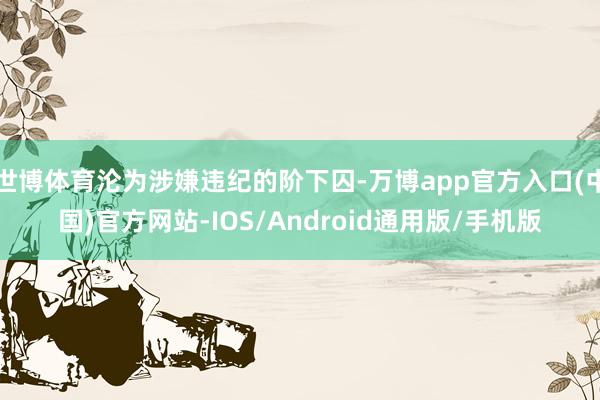 世博体育沦为涉嫌违纪的阶下囚-万博app官方入口(中国)官方网站-IOS/Android通用版/手机版
