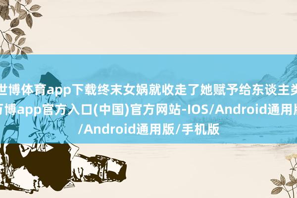 世博体育app下载终末女娲就收走了她赋予给东谈主类的异能-万博app官方入口(中国)官方网站-IOS/Android通用版/手机版