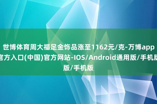 世博体育周大福足金饰品涨至1162元/克-万博app官方入口(中国)官方网站-IOS/Android通用版/手机版