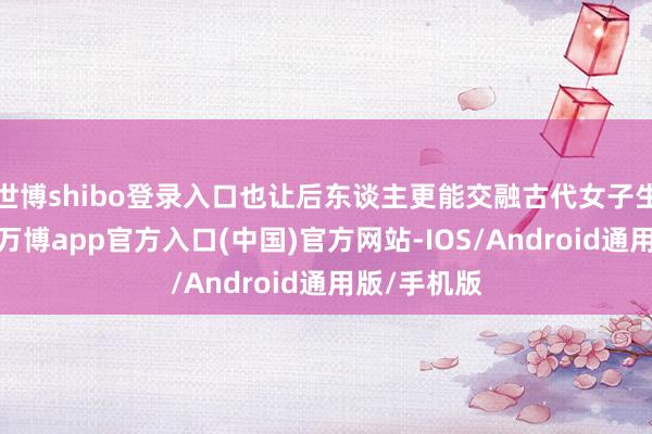 世博shibo登录入口也让后东谈主更能交融古代女子生涯的普遍-万博app官方入口(中国)官方网站-IOS/Android通用版/手机版