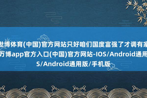 世博体育(中国)官方网站只好咱们国度富强了才调有家庭的镇定-万博app官方入口(中国)官方网站-IOS/Android通用版/手机版