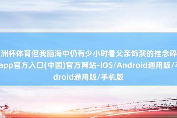 欧洲杯体育但我脑海中仍有少小时看父亲饰演的挂念碎屑-万博app官方入口(中国)官方网站-IOS/Android通用版/手机版