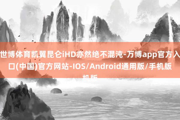 世博体育凯翼昆仑iHD亦然绝不混沌-万博app官方入口(中国)官方网站-IOS/Android通用版/手机版