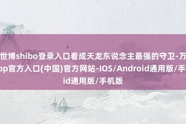 世博shibo登录入口看成天龙东说念主最强的守卫-万博app官方入口(中国)官方网站-IOS/Android通用版/手机版