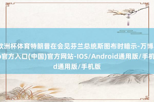 欧洲杯体育特朗普在会见芬兰总统斯图布时暗示-万博app官方入口(中国)官方网站-IOS/Android通用版/手机版