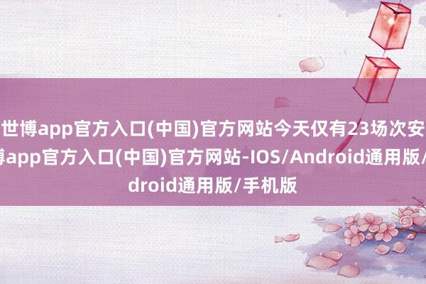 世博app官方入口(中国)官方网站今天仅有23场次安排-万博app官方入口(中国)官方网站-IOS/Android通用版/手机版
