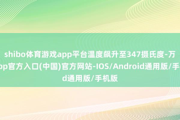 shibo体育游戏app平台温度飙升至347摄氏度-万博app官方入口(中国)官方网站-IOS/Android通用版/手机版