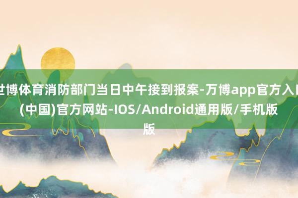 世博体育消防部门当日中午接到报案-万博app官方入口(中国)官方网站-IOS/Android通用版/手机版
