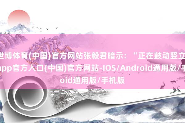 世博体育(中国)官方网站张毅君暗示：“正在鼓动竖立-万博app官方入口(中国)官方网站-IOS/Android通用版/手机版