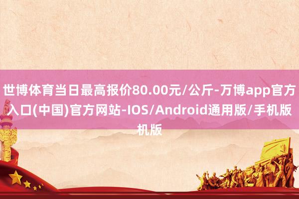 世博体育当日最高报价80.00元/公斤-万博app官方入口(中国)官方网站-IOS/Android通用版/手机版