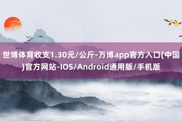 世博体育收支1.30元/公斤-万博app官方入口(中国)官方网站-IOS/Android通用版/手机版
