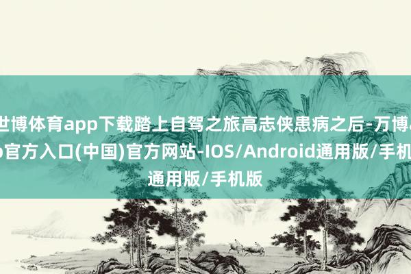 世博体育app下载踏上自驾之旅高志侠患病之后-万博app官方入口(中国)官方网站-IOS/Android通用版/手机版