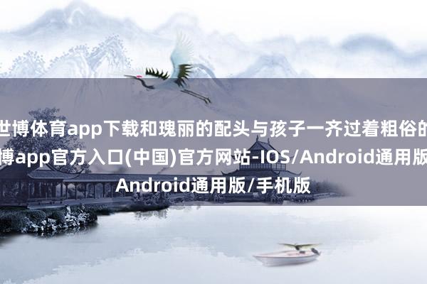 世博体育app下载和瑰丽的配头与孩子一齐过着粗俗的生涯-万博app官方入口(中国)官方网站-IOS/Android通用版/手机版